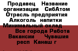 Продавец › Название организации ­ СибАтом › Отрасль предприятия ­ Алкоголь, напитки › Минимальный оклад ­ 16 000 - Все города Работа » Вакансии   . Чувашия респ.,Канаш г.